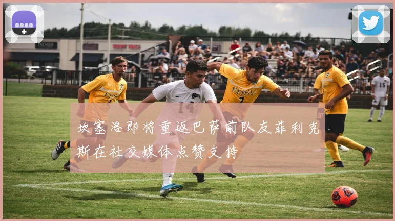 坎塞洛即将重返巴萨前队友菲利克斯在社交媒体点赞支持