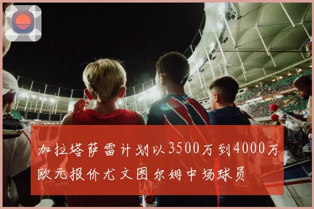 加拉塔萨雷计划以3500万到4000万欧元报价尤文图尔姆中场球员
