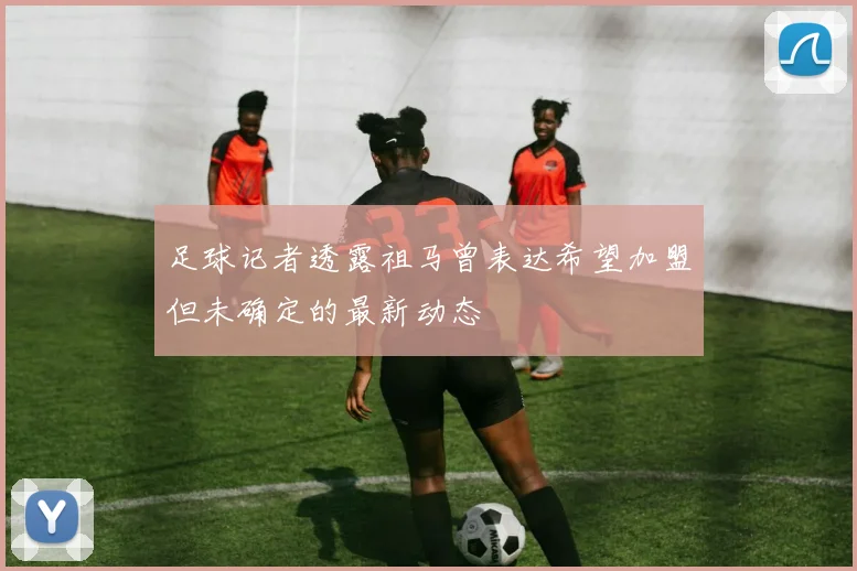 足球记者透露祖马曾表达希望加盟但未确定的最新动态