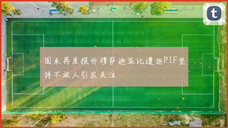 国米再度报价穆萨迪亚比遭拒PIF坚持不放人引发关注