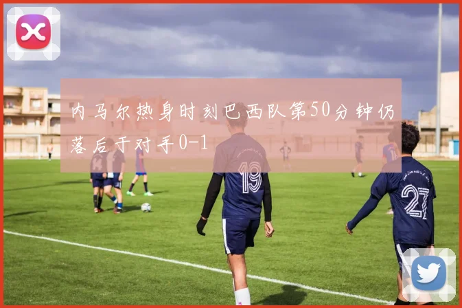内马尔热身时刻巴西队第50分钟仍落后于对手0-1