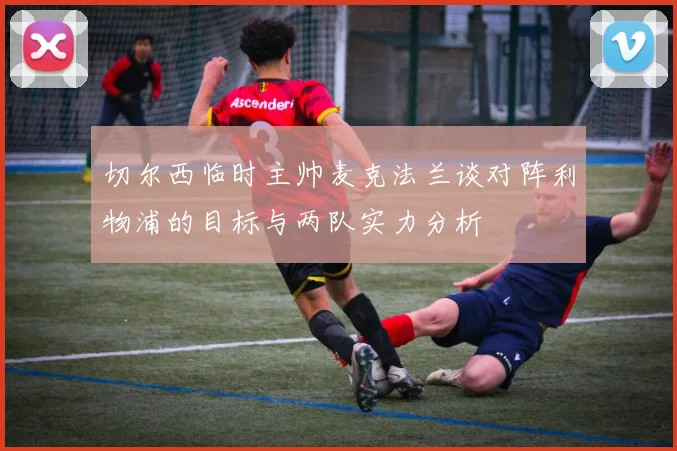 切尔西临时主帅麦克法兰谈对阵利物浦的目标与两队实力分析