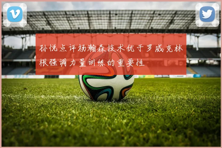 孙悦点评杨瀚森技术优于罗威克林根强调力量训练的重要性
