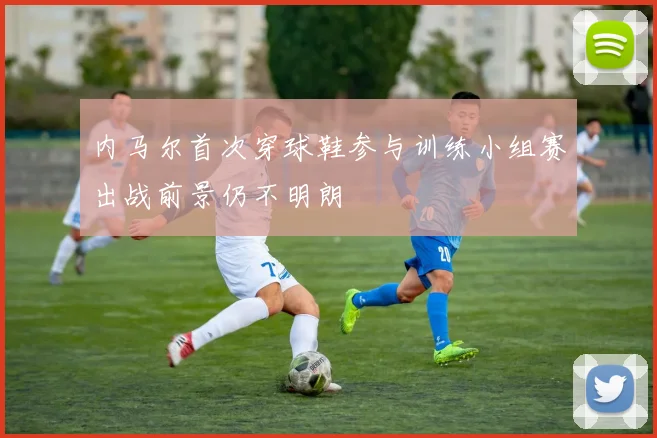 内马尔首次穿球鞋参与训练小组赛出战前景仍不明朗