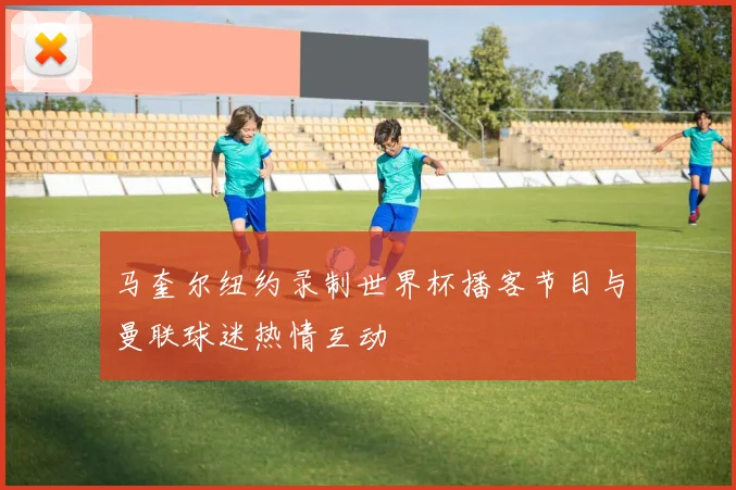 马奎尔纽约录制世界杯播客节目与曼联球迷热情互动