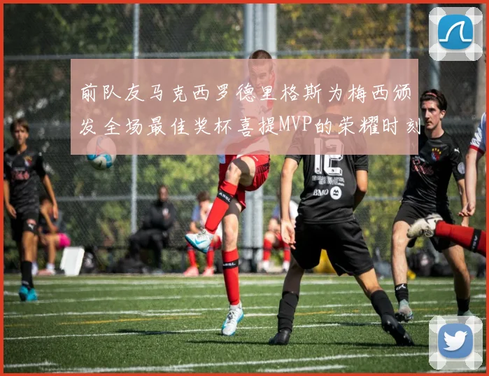 前队友马克西罗德里格斯为梅西颁发全场最佳奖杯喜提MVP的荣耀时刻
