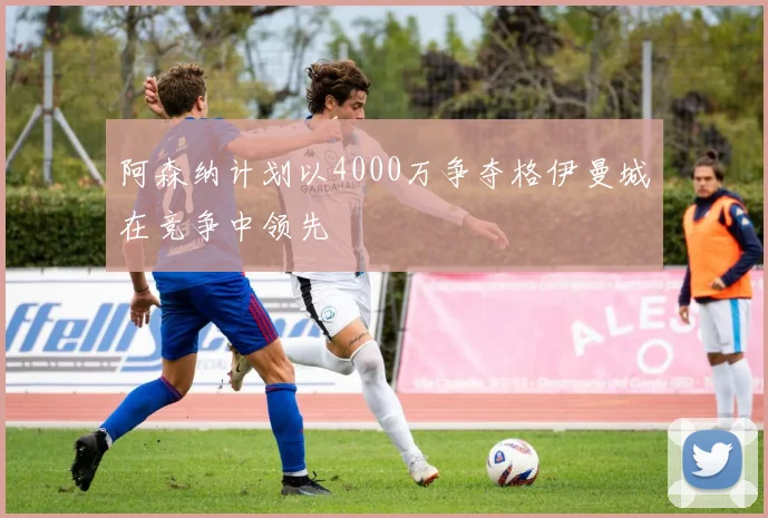 阿森纳计划以4000万争夺格伊曼城在竞争中领先