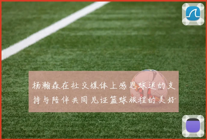 杨瀚森在社交媒体上感恩球迷的支持与陪伴共同见证篮球旅程的美好时刻