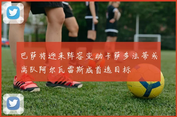 巴萨将迎来阵容变动卡萨多法蒂或离队阿尔瓦雷斯成首选目标