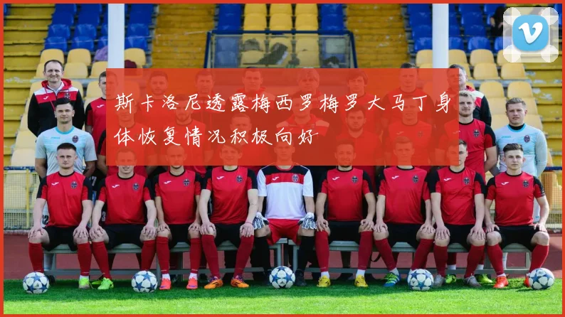 斯卡洛尼透露梅西罗梅罗大马丁身体恢复情况积极向好