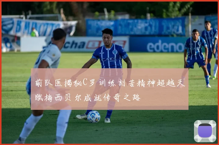 前队医揭秘C罗训练刻苦精神超越天赋梅西贝尔成就传奇之路