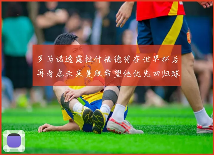 罗马诺透露拉什福德将在世界杯后再考虑未来曼联希望他优先回归球队