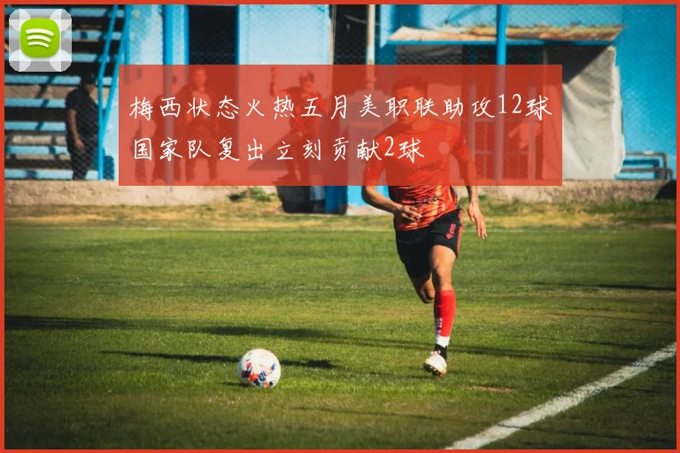 梅西状态火热五月美职联助攻12球国家队复出立刻贡献2球