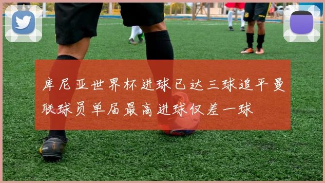 库尼亚世界杯进球已达三球追平曼联球员单届最高进球仅差一球