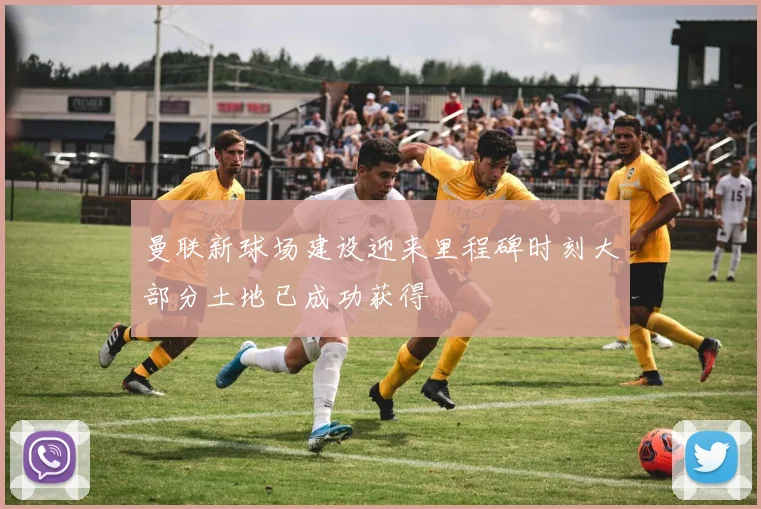 曼联新球场建设迎来里程碑时刻大部分土地已成功获得