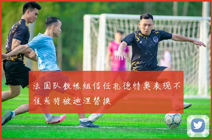 法国队教练组信任孔德特奥表现不佳或将被迪涅替换