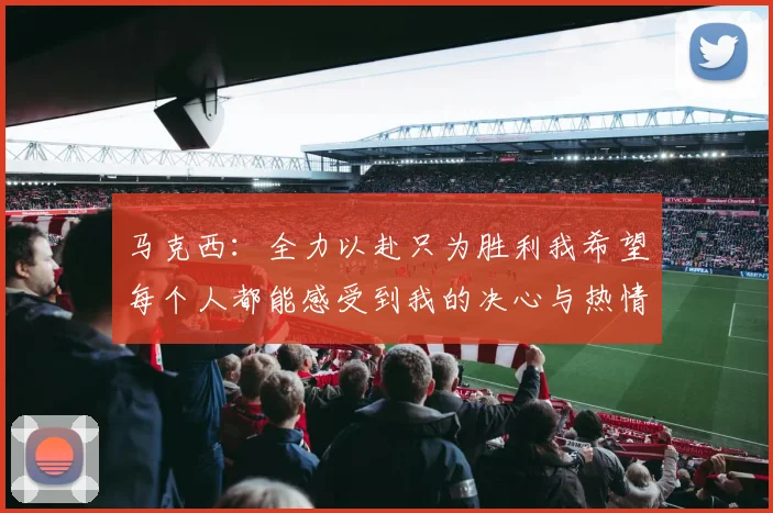 马克西：全力以赴只为胜利我希望每个人都能感受到我的决心与热情