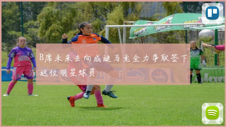 B席未来去向成谜马竞全力争取签下这位明星球员
